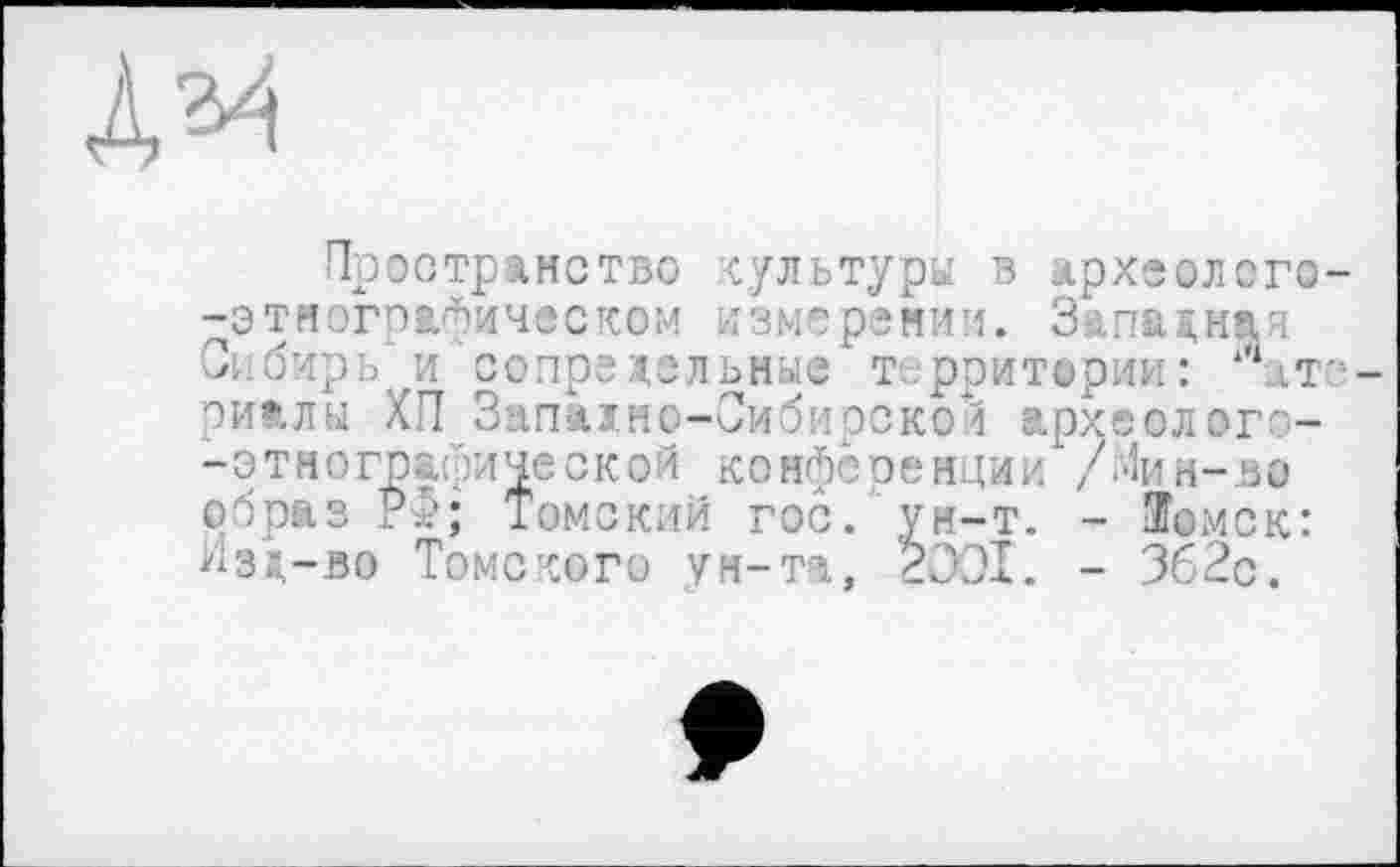 ﻿A^i
Пространство культуры в археолого--этнографическом измерении. Западная Сибирь и сопредельные т рритерии: ‘‘‘.at--риалы ХП Западно-Сибирской археолого--этнографической конференции /Иин-ьо образ PJ; Томский гос. ун-т. - ЭГомск: Изд-во Томского ун-та, 2001. - 362с.